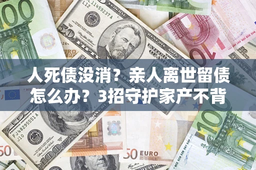 北京人死债没消？亲人离世留债怎么办？3招守护家产不背锅