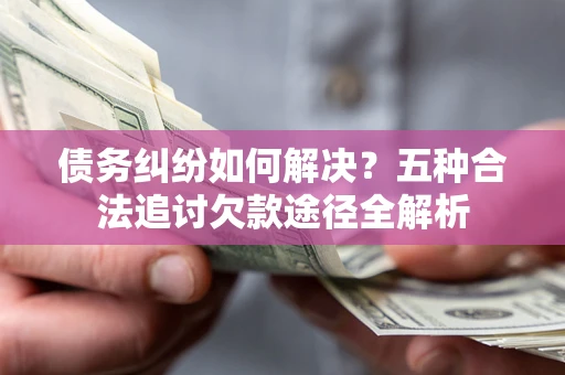 北京债务纠纷如何解决？五种合法追讨欠款途径全解析