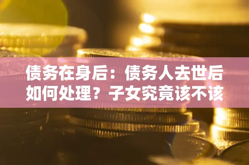 北京债务在身后：债务人去世后如何处理？子女究竟该不该还钱？